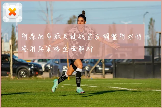 阿森纳争冠关键战首发调整阿尔特塔用兵策略全面解析