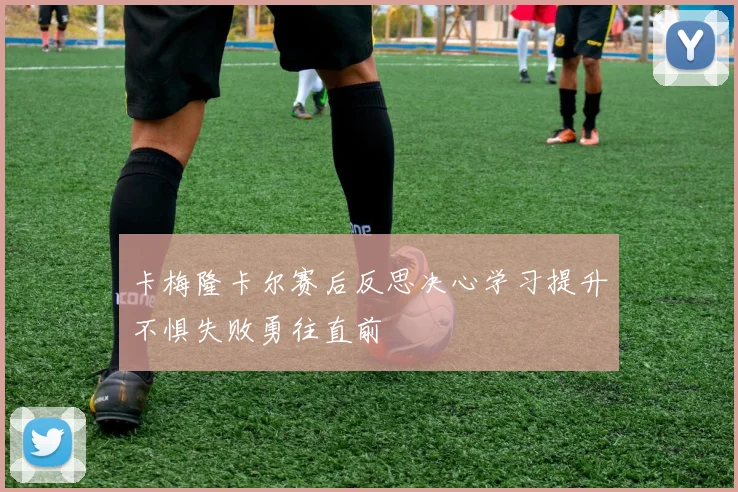 卡梅隆卡尔赛后反思决心学习提升不惧失败勇往直前