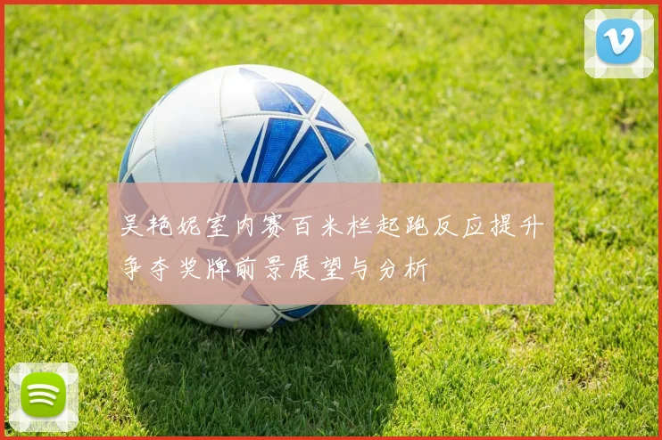 吴艳妮室内赛百米栏起跑反应提升争夺奖牌前景展望与分析